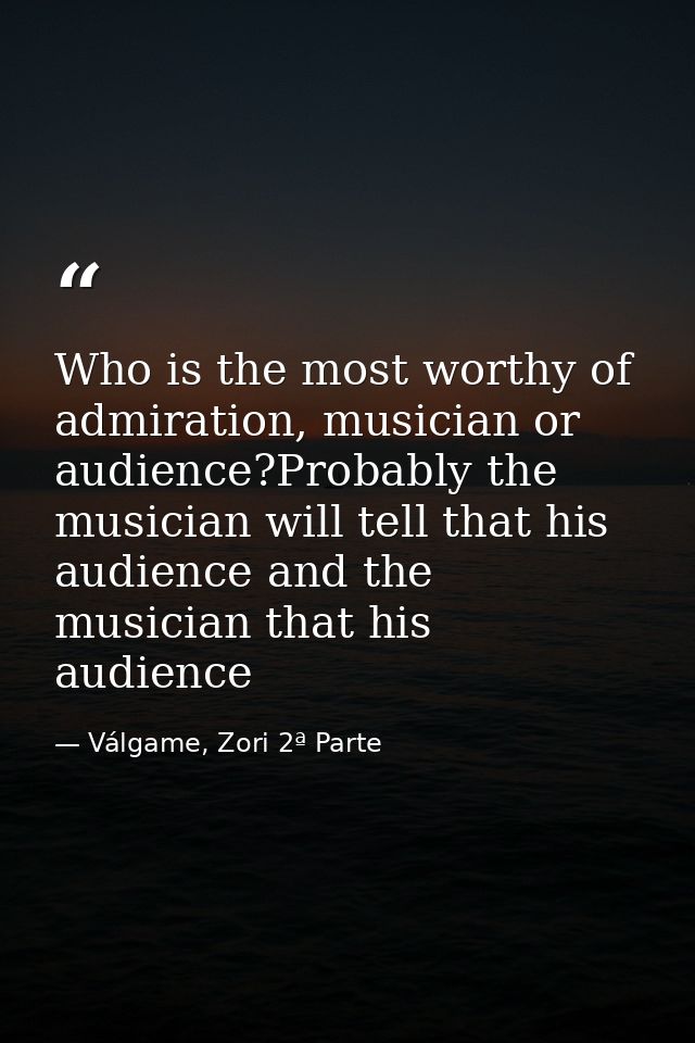 Who is the most worthy of admiration, musician or audience?Probably the musician will tell that his audience and the mus — Válgame, Zori 2ª Parte