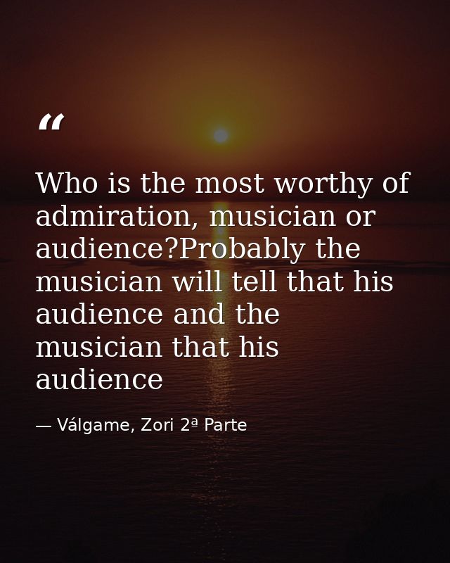 Who is the most worthy of admiration, musician or audience?Probably the musician will tell that his audience and the mus — Válgame, Zori 2ª Parte