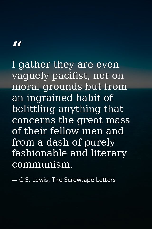 I gather they are even vaguely pacifist, not on moral grounds but from an ingrained habit of belittling anything that co — C.S. Lewis, The Screwtape Letters