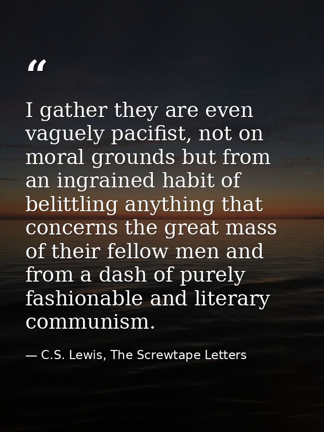 I gather they are even vaguely pacifist, not on moral grounds but from an ingrained habit of belittling anything that co — C.S. Lewis, The Screwtape Letters