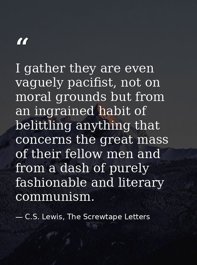 I gather they are even vaguely pacifist, not on moral grounds but from an ingrained habit of belittling anything that co — C.S. Lewis, The Screwtape Letters