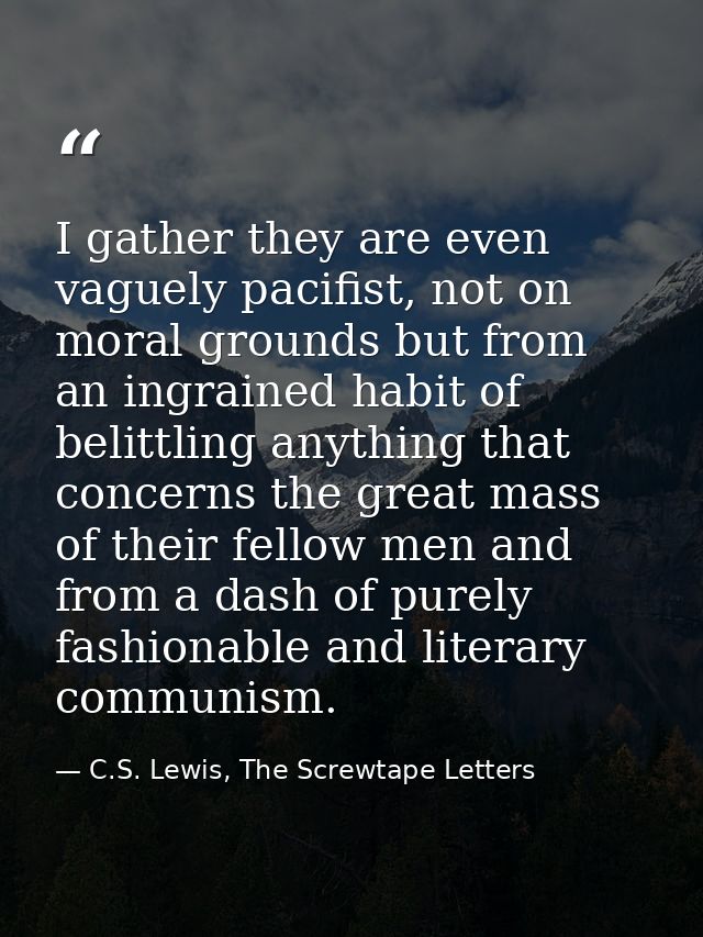 I gather they are even vaguely pacifist, not on moral grounds but from an ingrained habit of belittling anything that co — C.S. Lewis, The Screwtape Letters