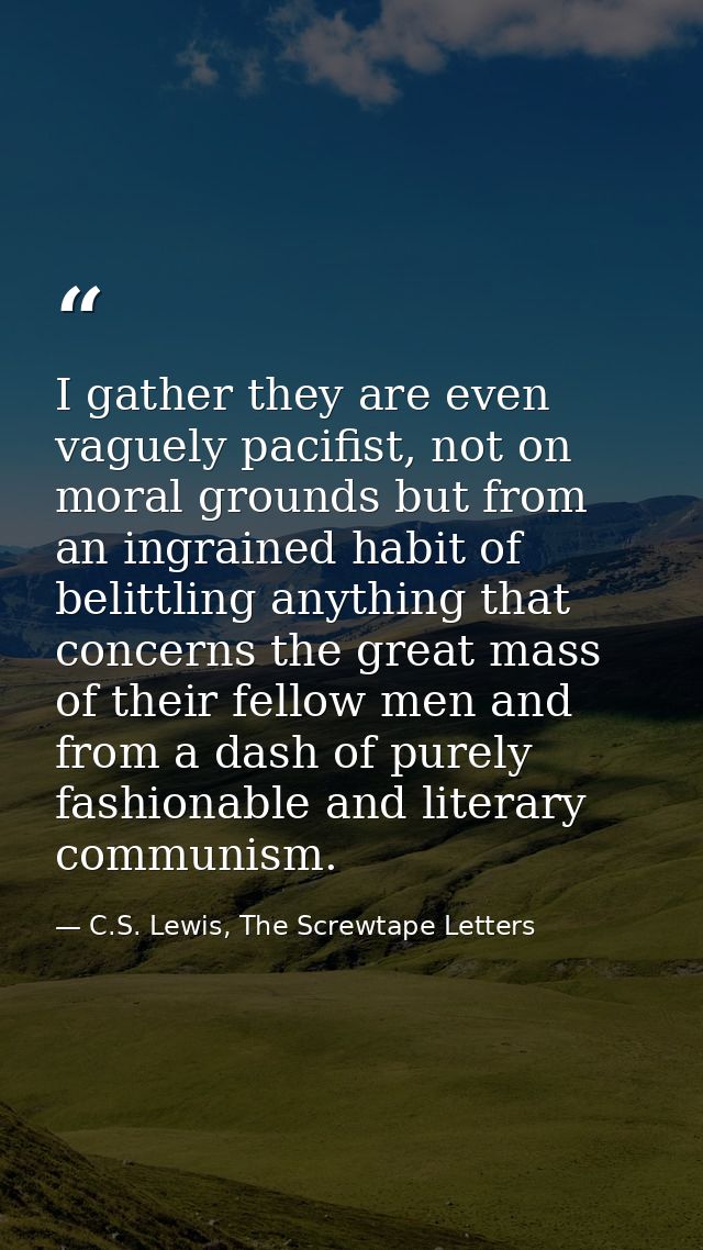 I gather they are even vaguely pacifist, not on moral grounds but from an ingrained habit of belittling anything that co — C.S. Lewis, The Screwtape Letters
