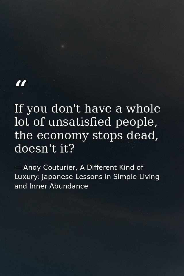 If you don't have a whole lot of unsatisfied people, the economy stops dead, doesn't it? — Andy Couturier, A Different Kind of Luxury: Japanese Lessons in Simple Living and Inner Abundance
