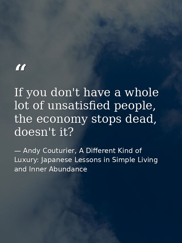 If you don't have a whole lot of unsatisfied people, the economy stops dead, doesn't it? — Andy Couturier, A Different Kind of Luxury: Japanese Lessons in Simple Living and Inner Abundance