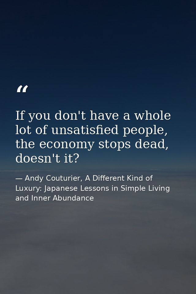 If you don't have a whole lot of unsatisfied people, the economy stops dead, doesn't it? — Andy Couturier, A Different Kind of Luxury: Japanese Lessons in Simple Living and Inner Abundance