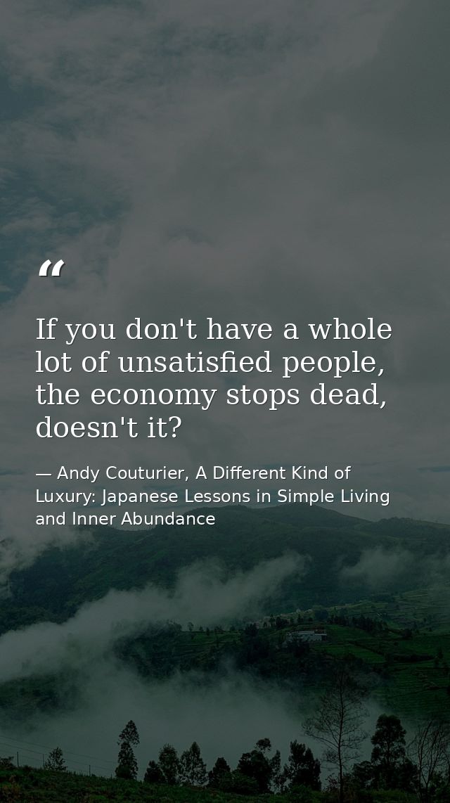 If you don't have a whole lot of unsatisfied people, the economy stops dead, doesn't it? — Andy Couturier, A Different Kind of Luxury: Japanese Lessons in Simple Living and Inner Abundance