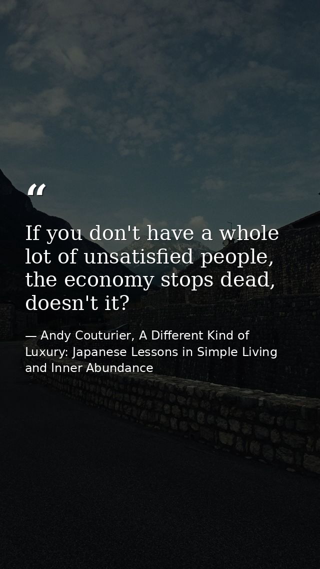 If you don't have a whole lot of unsatisfied people, the economy stops dead, doesn't it? — Andy Couturier, A Different Kind of Luxury: Japanese Lessons in Simple Living and Inner Abundance