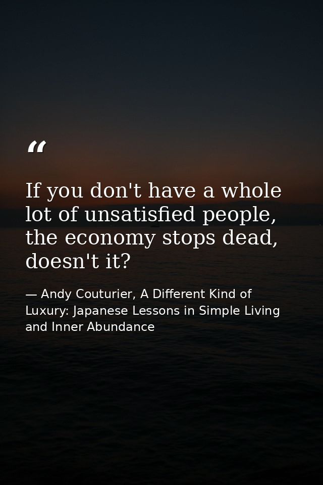 If you don't have a whole lot of unsatisfied people, the economy stops dead, doesn't it? — Andy Couturier, A Different Kind of Luxury: Japanese Lessons in Simple Living and Inner Abundance