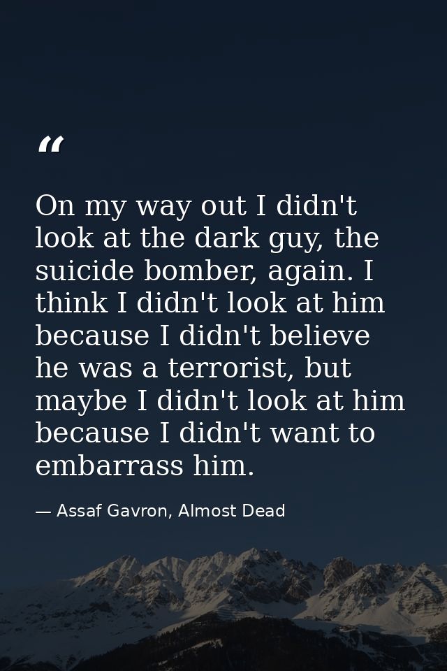 On my way out I didn't look at the dark guy, the suicide bomber, again. I think I didn't look at him because I didn't be — Assaf Gavron, Almost Dead