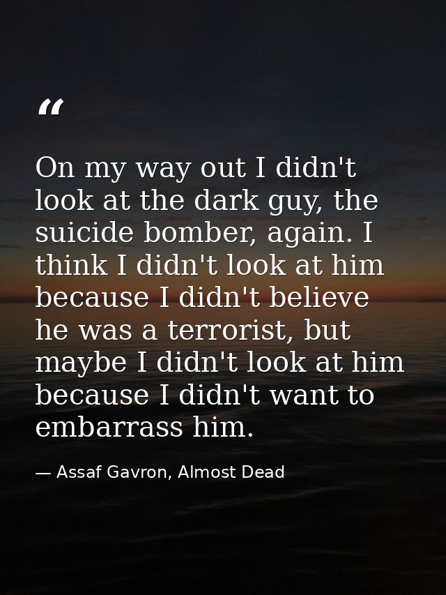 On my way out I didn't look at the dark guy, the suicide bomber, again. I think I didn't look at him because I didn't be — Assaf Gavron, Almost Dead