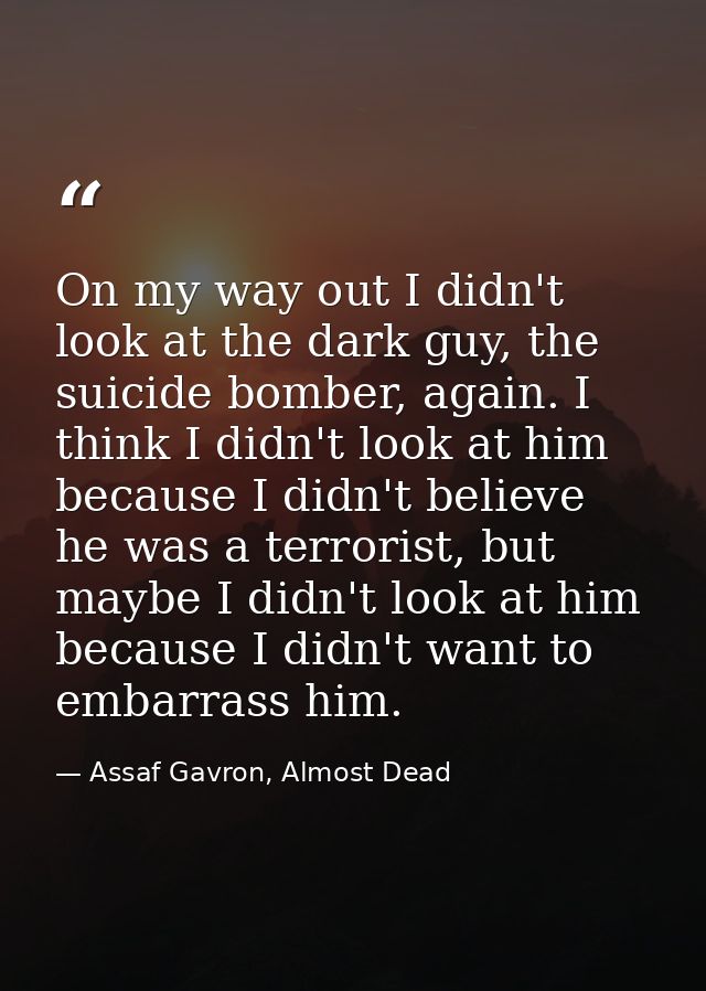 On my way out I didn't look at the dark guy, the suicide bomber, again. I think I didn't look at him because I didn't be — Assaf Gavron, Almost Dead