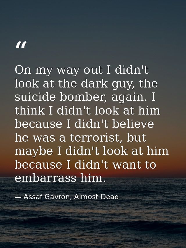 On my way out I didn't look at the dark guy, the suicide bomber, again. I think I didn't look at him because I didn't be — Assaf Gavron, Almost Dead