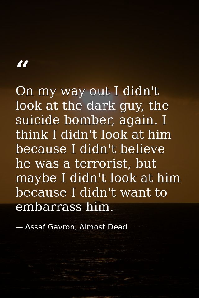 On my way out I didn't look at the dark guy, the suicide bomber, again. I think I didn't look at him because I didn't be — Assaf Gavron, Almost Dead