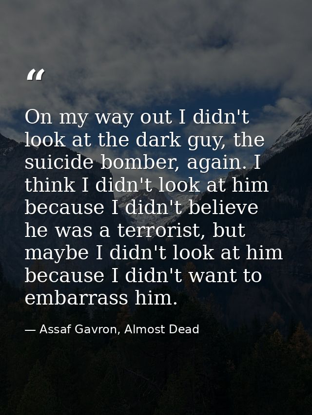 On my way out I didn't look at the dark guy, the suicide bomber, again. I think I didn't look at him because I didn't be — Assaf Gavron, Almost Dead