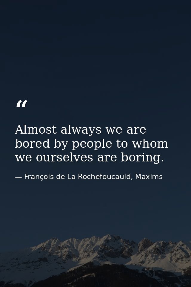 Almost always we are bored by people to whom we ourselves are boring. — François de La Rochefoucauld, Maxims