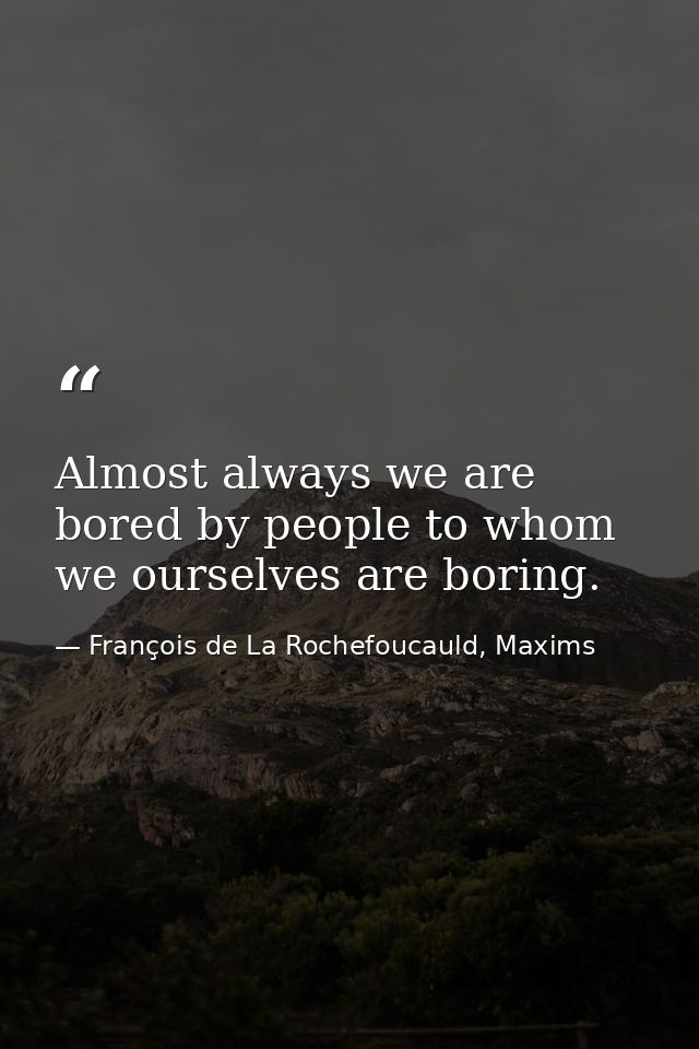 Almost always we are bored by people to whom we ourselves are boring. — François de La Rochefoucauld, Maxims