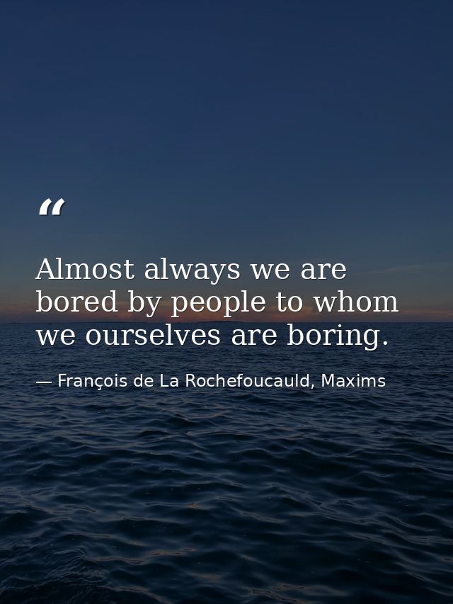 Almost always we are bored by people to whom we ourselves are boring. — François de La Rochefoucauld, Maxims