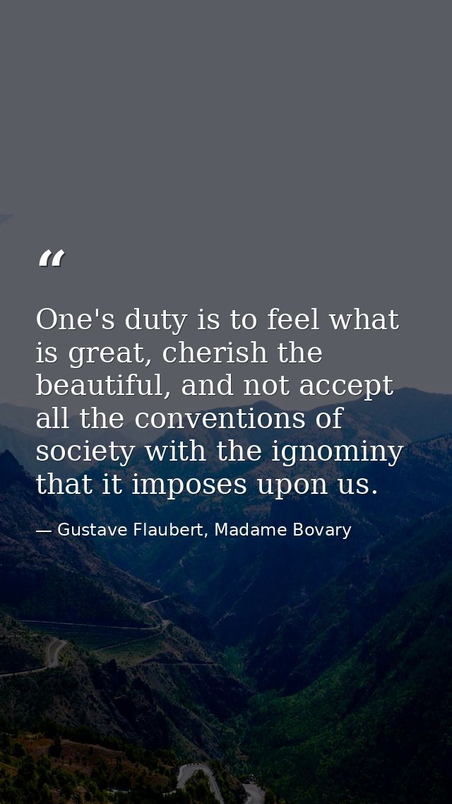 One's duty is to feel what is great, cherish the beautiful, and not accept all the conventions of society with the ignom — Gustave Flaubert, Madame Bovary