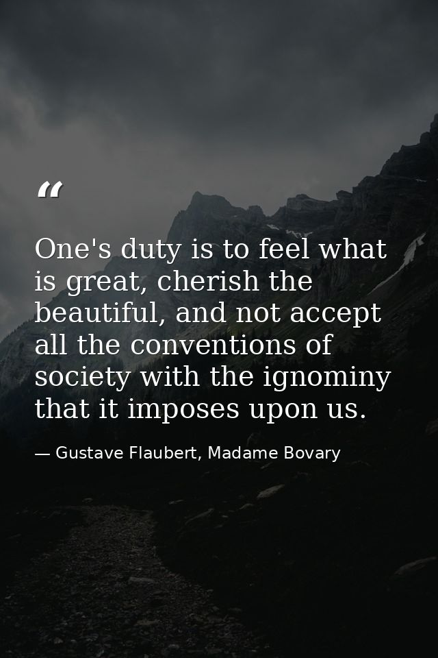One's duty is to feel what is great, cherish the beautiful, and not accept all the conventions of society with the ignom — Gustave Flaubert, Madame Bovary