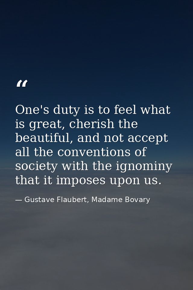 One's duty is to feel what is great, cherish the beautiful, and not accept all the conventions of society with the ignom — Gustave Flaubert, Madame Bovary