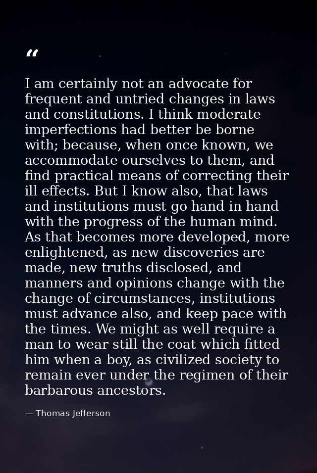 I am certainly not an advocate for frequent and untried changes in laws and constitutions. I think moderate imperfection — Thomas Jefferson