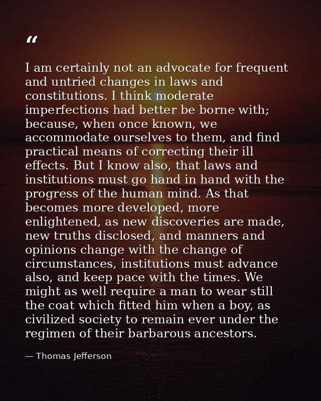I am certainly not an advocate for frequent and untried changes in laws and constitutions. I think moderate imperfection — Thomas Jefferson