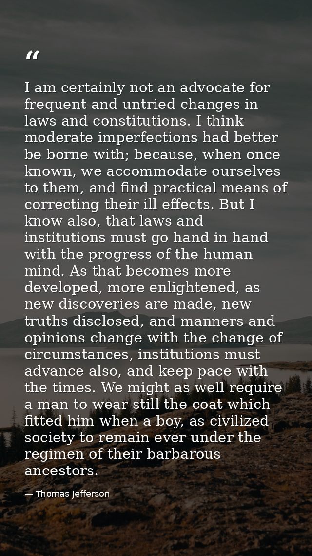 I am certainly not an advocate for frequent and untried changes in laws and constitutions. I think moderate imperfection — Thomas Jefferson