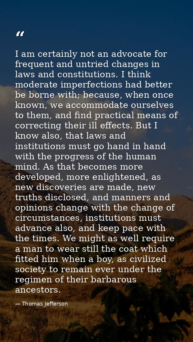 I am certainly not an advocate for frequent and untried changes in laws and constitutions. I think moderate imperfection — Thomas Jefferson