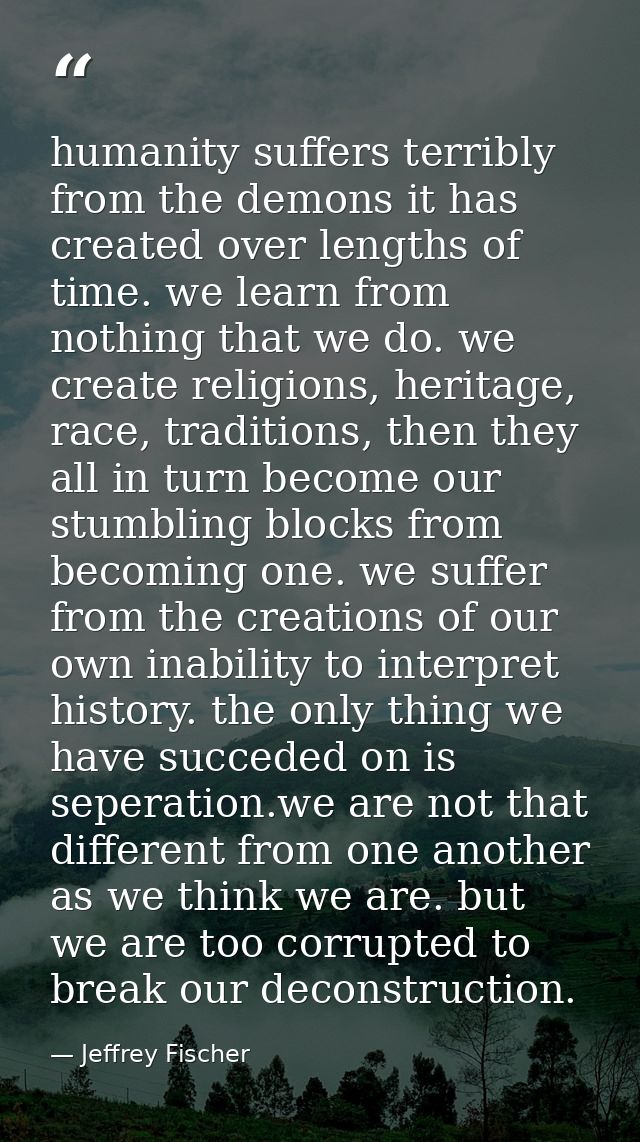 humanity suffers terribly from the demons it has created over lengths of time. we learn from nothing that we do. we crea — Jeffrey Fischer