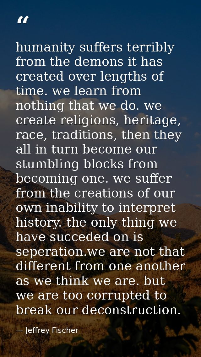 humanity suffers terribly from the demons it has created over lengths of time. we learn from nothing that we do. we crea — Jeffrey Fischer