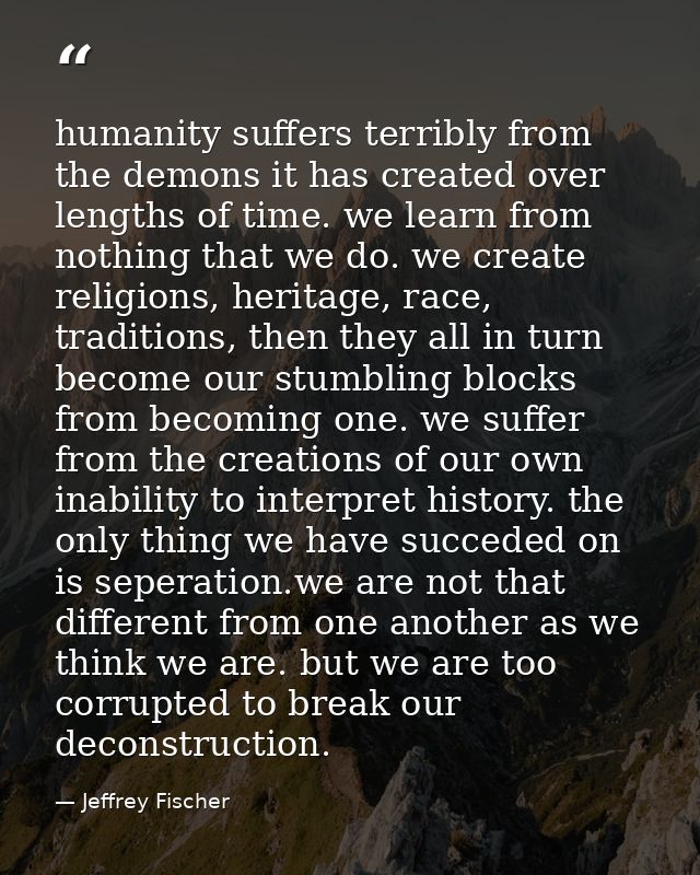 humanity suffers terribly from the demons it has created over lengths of time. we learn from nothing that we do. we crea — Jeffrey Fischer
