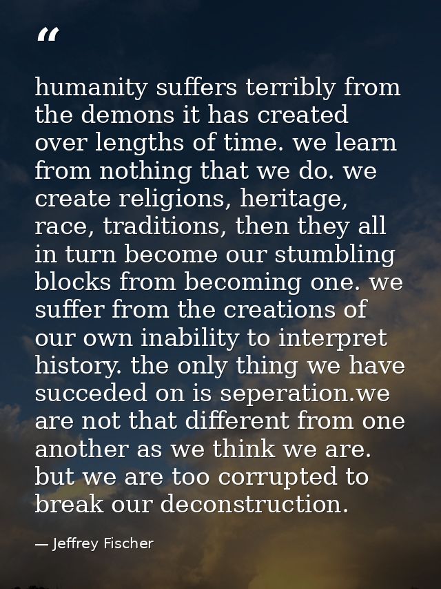 humanity suffers terribly from the demons it has created over lengths of time. we learn from nothing that we do. we crea — Jeffrey Fischer