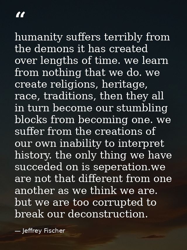 humanity suffers terribly from the demons it has created over lengths of time. we learn from nothing that we do. we crea — Jeffrey Fischer