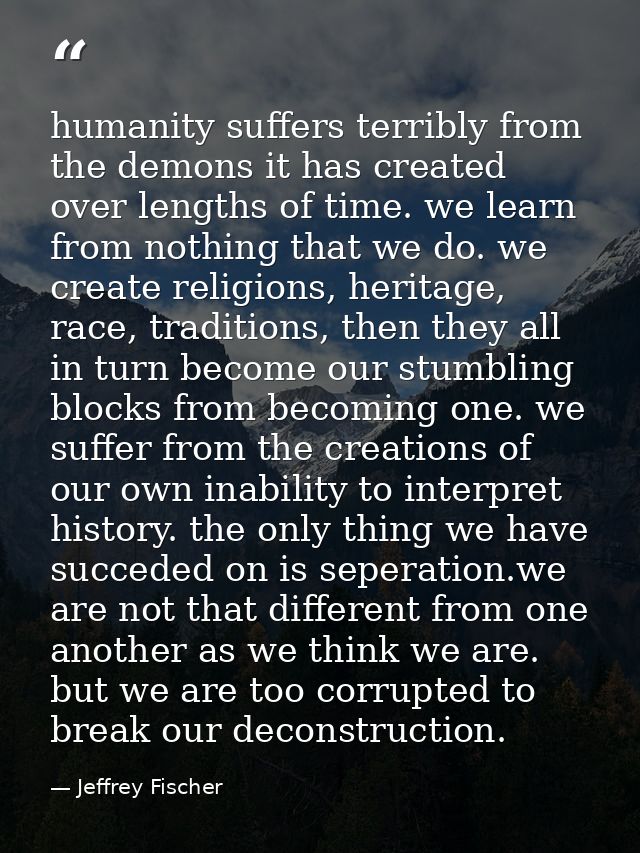 humanity suffers terribly from the demons it has created over lengths of time. we learn from nothing that we do. we crea — Jeffrey Fischer