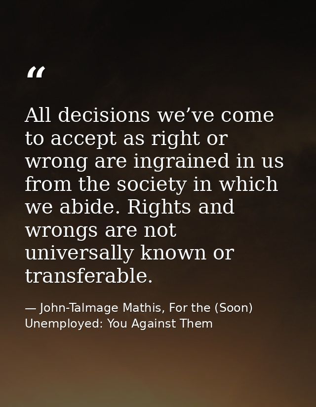 All decisions we’ve come to accept as right or wrong are ingrained in us from the society in which we abide. Rights and  — John-Talmage Mathis, For the (Soon) Unemployed: You Against Them