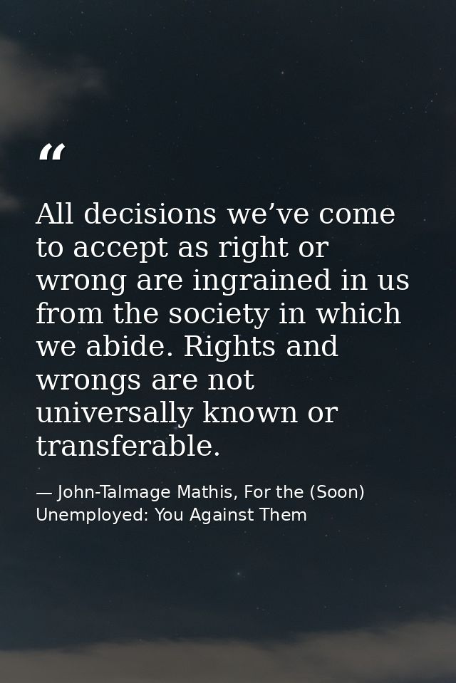 All decisions we’ve come to accept as right or wrong are ingrained in us from the society in which we abide. Rights and  — John-Talmage Mathis, For the (Soon) Unemployed: You Against Them