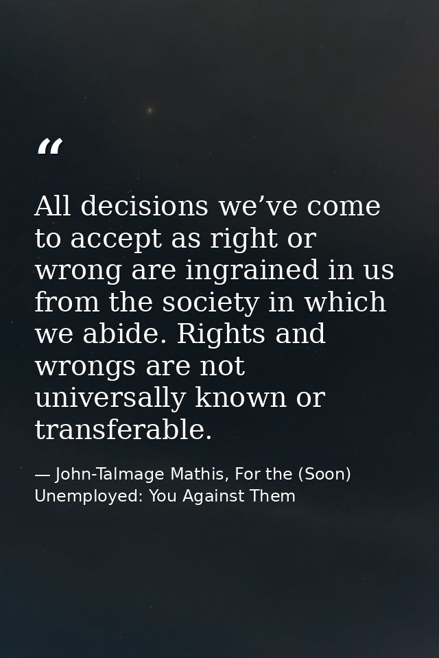 All decisions we’ve come to accept as right or wrong are ingrained in us from the society in which we abide. Rights and  — John-Talmage Mathis, For the (Soon) Unemployed: You Against Them
