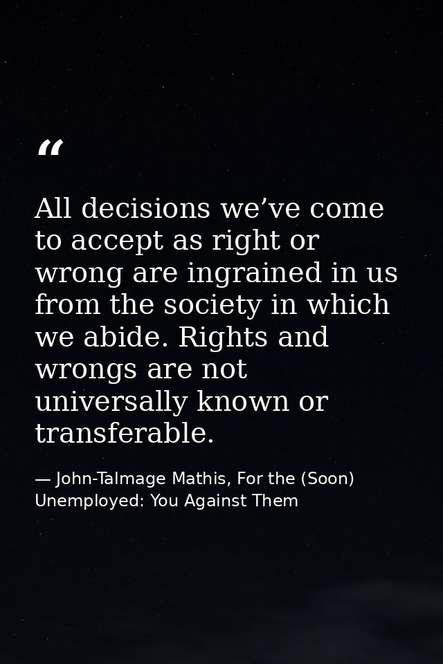 All decisions we’ve come to accept as right or wrong are ingrained in us from the society in which we abide. Rights and  — John-Talmage Mathis, For the (Soon) Unemployed: You Against Them