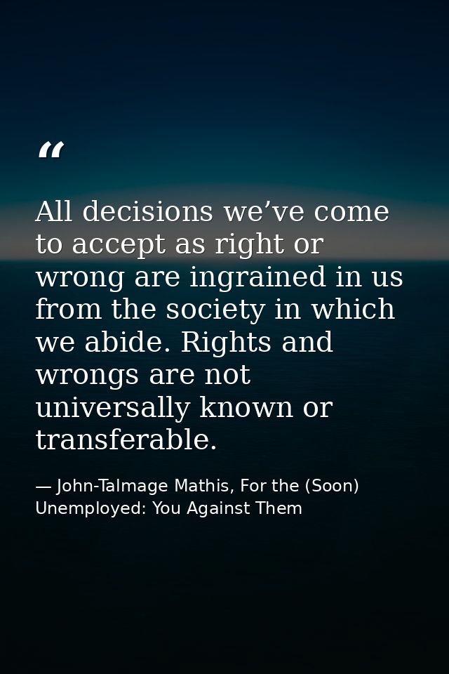 All decisions we’ve come to accept as right or wrong are ingrained in us from the society in which we abide. Rights and  — John-Talmage Mathis, For the (Soon) Unemployed: You Against Them