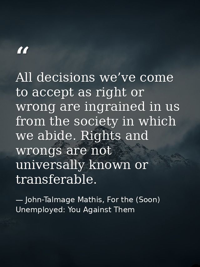 All decisions we’ve come to accept as right or wrong are ingrained in us from the society in which we abide. Rights and  — John-Talmage Mathis, For the (Soon) Unemployed: You Against Them