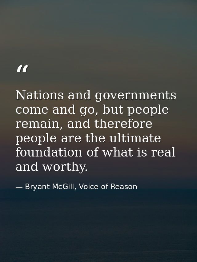 Nations and governments come and go, but people remain, and therefore people are the ultimate foundation of what is real — Bryant McGill, Voice of Reason