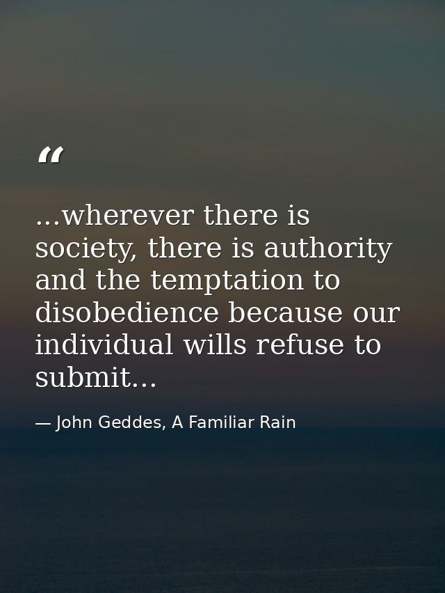 ...wherever there is society, there is authority and the temptation to disobedience because our individual wills refuse  — John Geddes, A Familiar Rain