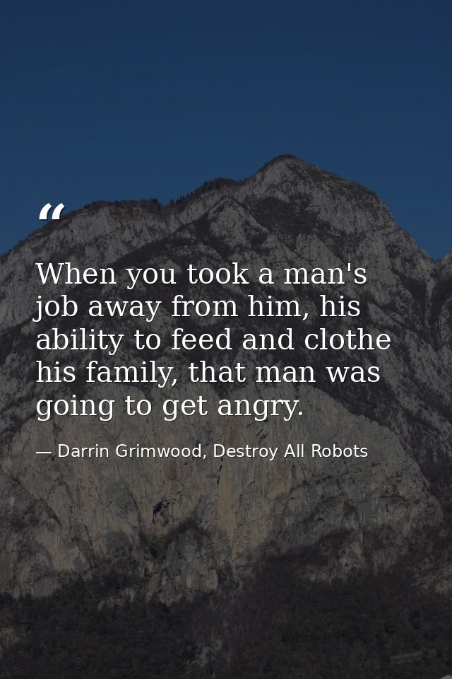 When you took a man's job away from him, his ability to feed and clothe his family, that man was going to get angry. — Darrin Grimwood, Destroy All Robots