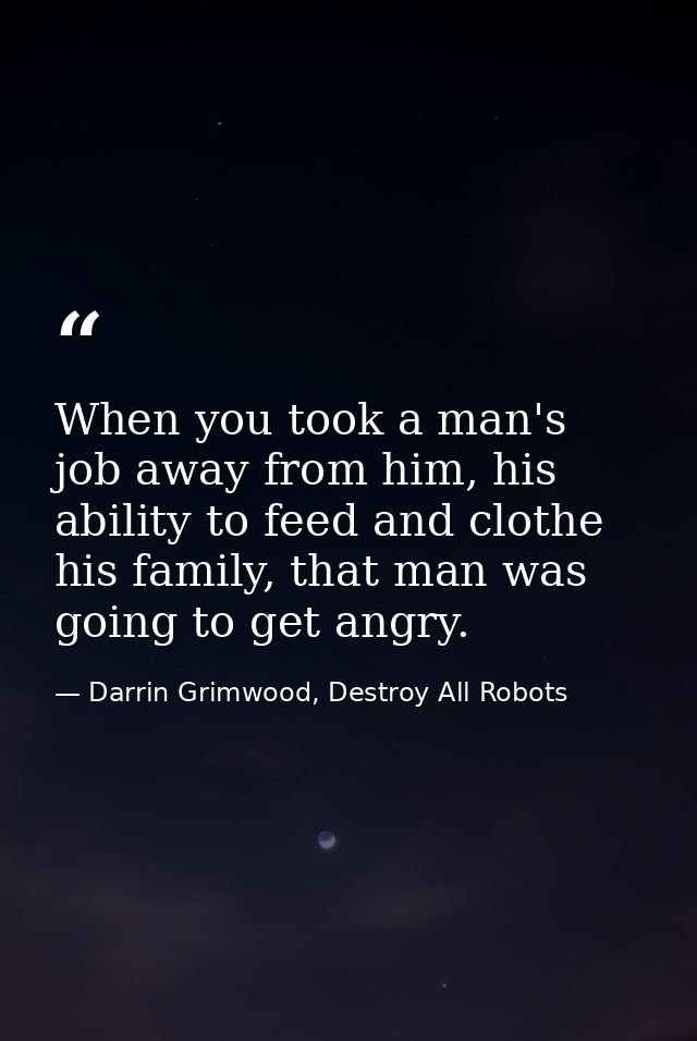 When you took a man's job away from him, his ability to feed and clothe his family, that man was going to get angry. — Darrin Grimwood, Destroy All Robots