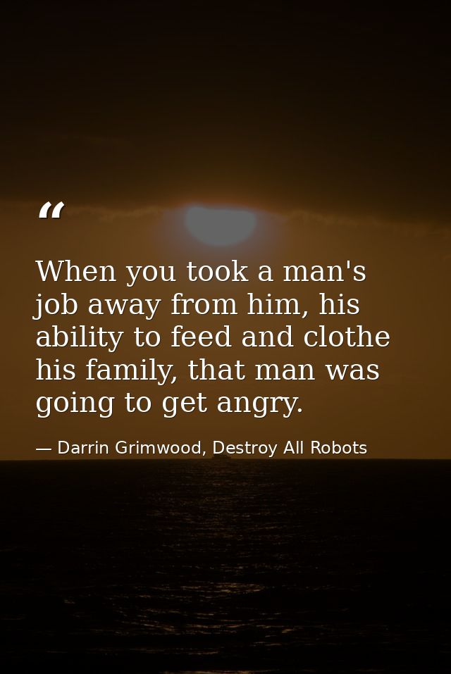 When you took a man's job away from him, his ability to feed and clothe his family, that man was going to get angry. — Darrin Grimwood, Destroy All Robots