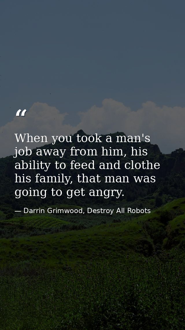When you took a man's job away from him, his ability to feed and clothe his family, that man was going to get angry. — Darrin Grimwood, Destroy All Robots