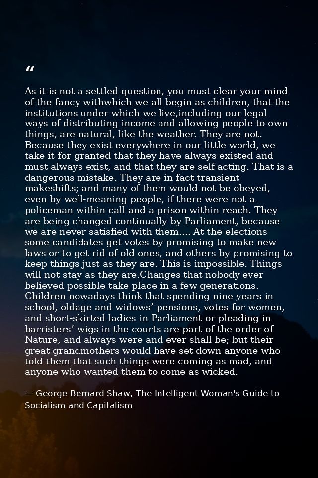 As it is not a settled question, you must clear your mind of the fancy withwhich we all begin as children, that the inst — George Bernard Shaw, The Intelligent Woman's Guide to Socialism and Capitalism