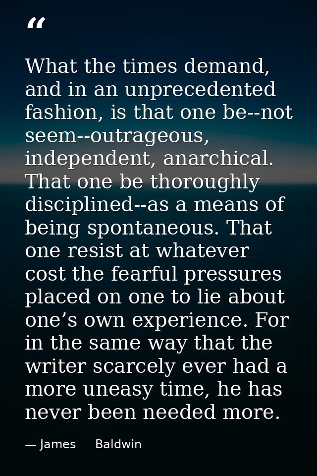 What the times demand, and in an unprecedented fashion, is that one be--not seem--outrageous, independent, anarchical. T — James     Baldwin