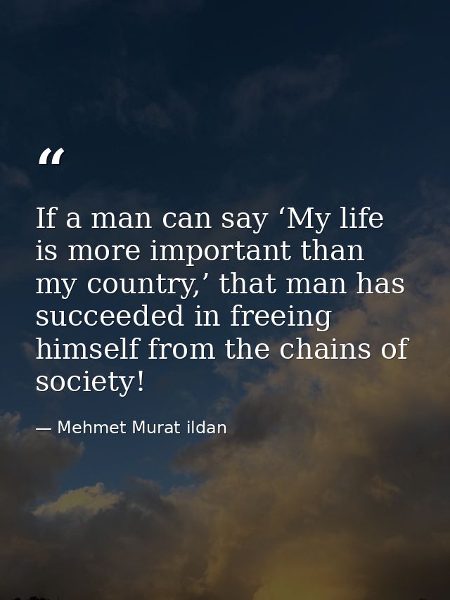 If a man can say ‘My life is more important than my country,’ that man has succeeded in freeing himself from the chains  — Mehmet Murat ildan